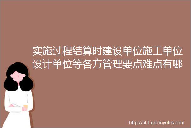 实施过程结算时建设单位施工单位设计单位等各方管理要点难点有哪些