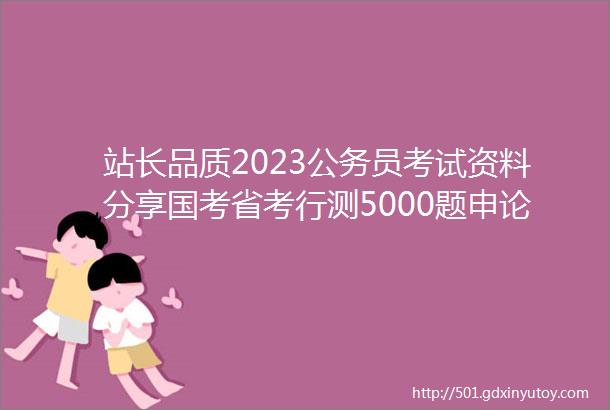 站长品质2023公务员考试资料分享国考省考行测5000题申论范文