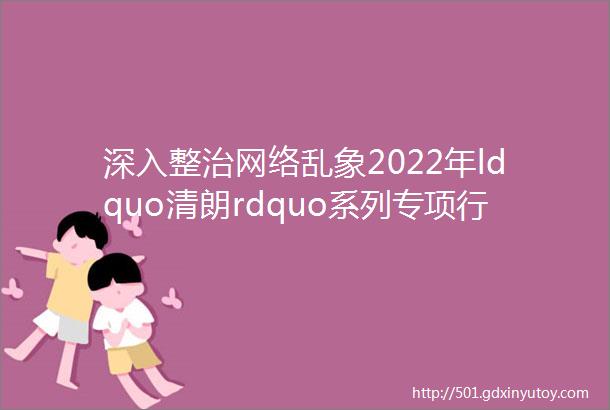 深入整治网络乱象2022年ldquo清朗rdquo系列专项行动来了